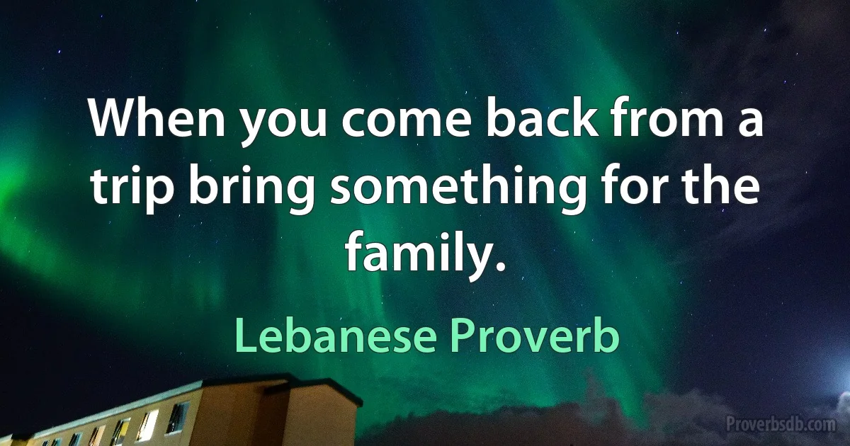 When you come back from a trip bring something for the family. (Lebanese Proverb)