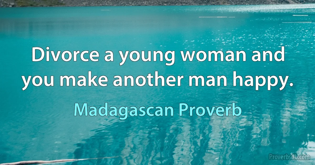 Divorce a young woman and you make another man happy. (Madagascan Proverb)