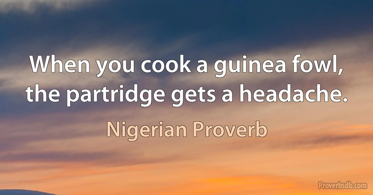 When you cook a guinea fowl, the partridge gets a headache. (Nigerian Proverb)