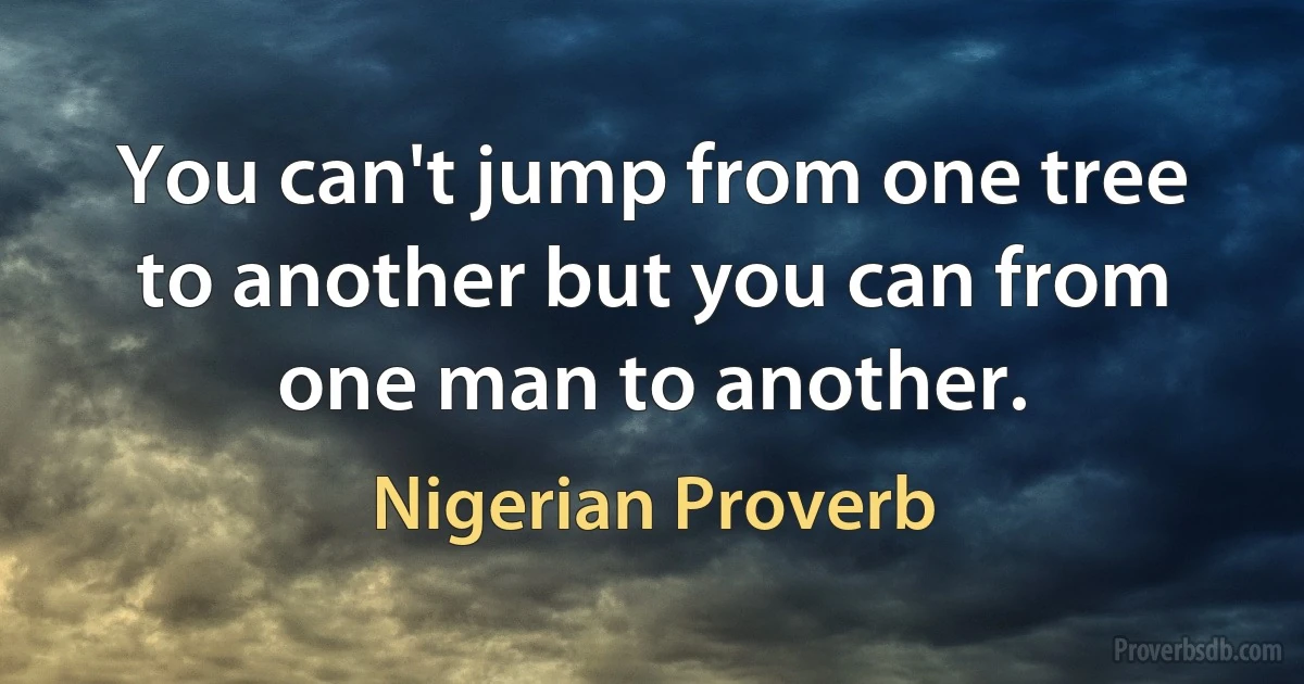 You can't jump from one tree to another but you can from one man to another. (Nigerian Proverb)