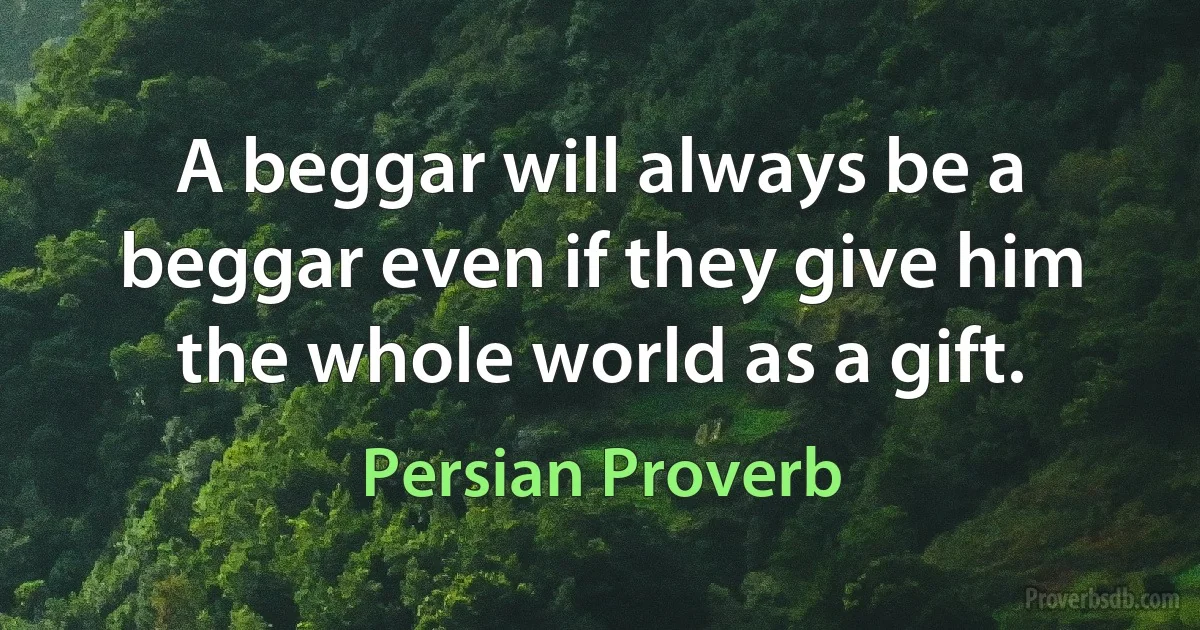 A beggar will always be a beggar even if they give him the whole world as a gift. (Persian Proverb)