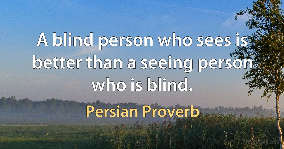 A blind person who sees is better than a seeing person who is blind. (Persian Proverb)