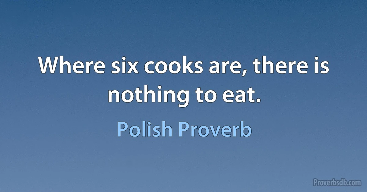 Where six cooks are, there is nothing to eat. (Polish Proverb)