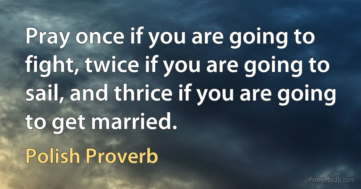 Pray once if you are going to fight, twice if you are going to sail, and thrice if you are going to get married. (Polish Proverb)