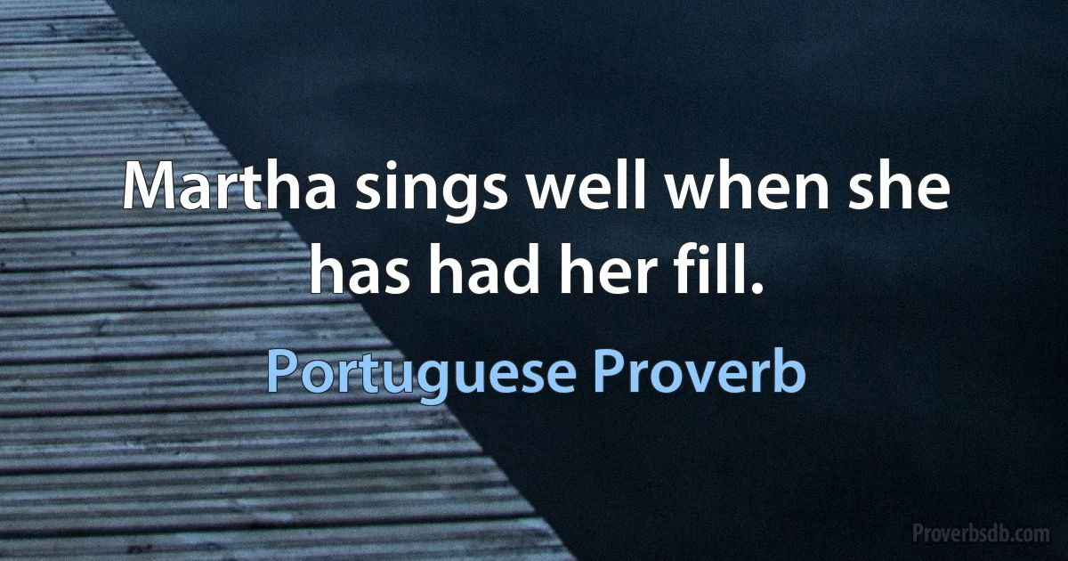 Martha sings well when she has had her fill. (Portuguese Proverb)