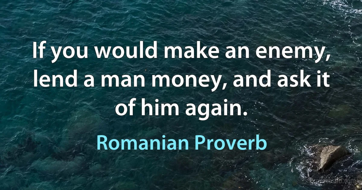 If you would make an enemy, lend a man money, and ask it of him again. (Romanian Proverb)