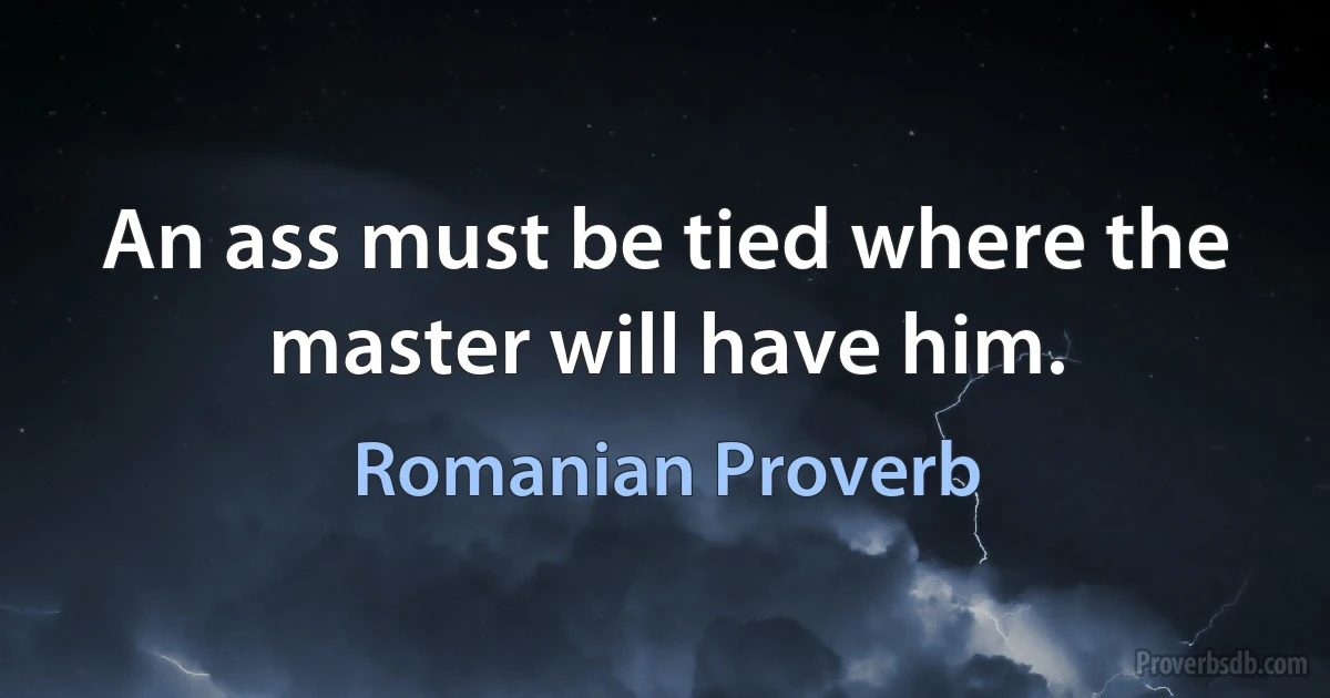 An ass must be tied where the master will have him. (Romanian Proverb)