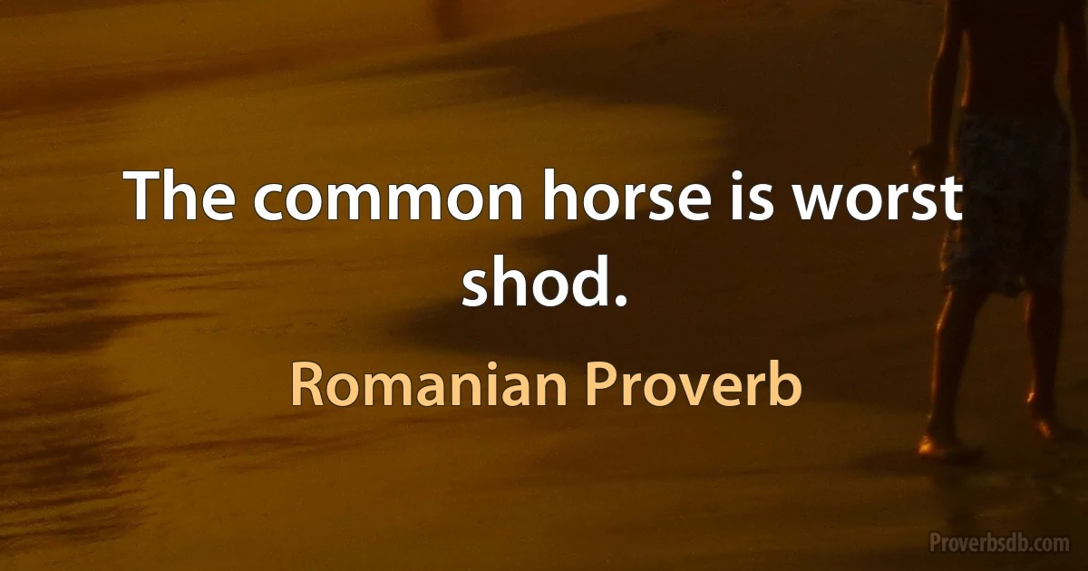 The common horse is worst shod. (Romanian Proverb)