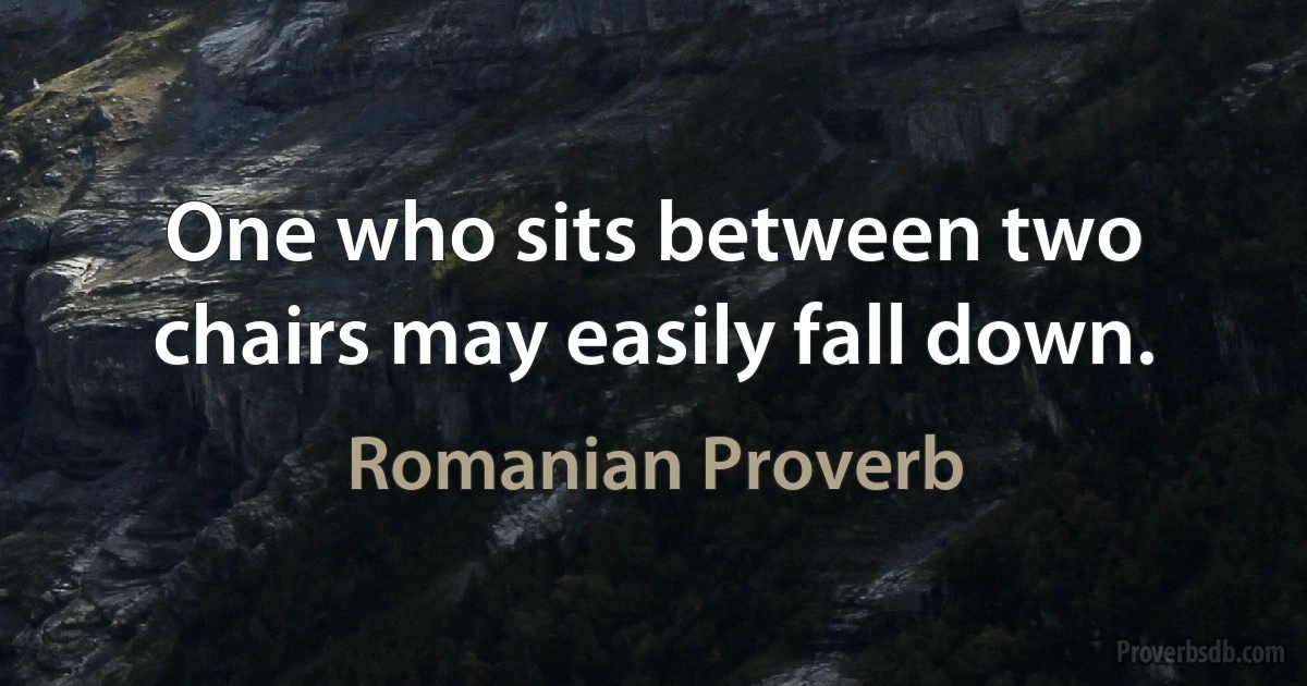 One who sits between two chairs may easily fall down. (Romanian Proverb)