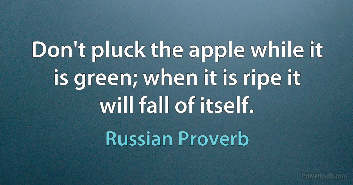 Don't pluck the apple while it is green; when it is ripe it will fall of itself. (Russian Proverb)