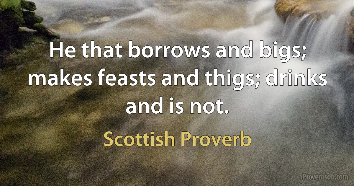 He that borrows and bigs; makes feasts and thigs; drinks and is not. (Scottish Proverb)