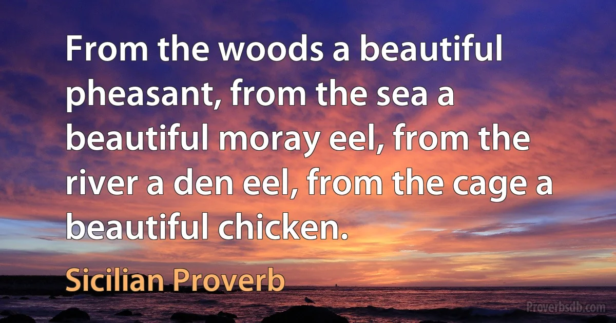 From the woods a beautiful pheasant, from the sea a beautiful moray eel, from the river a den eel, from the cage a beautiful chicken. (Sicilian Proverb)