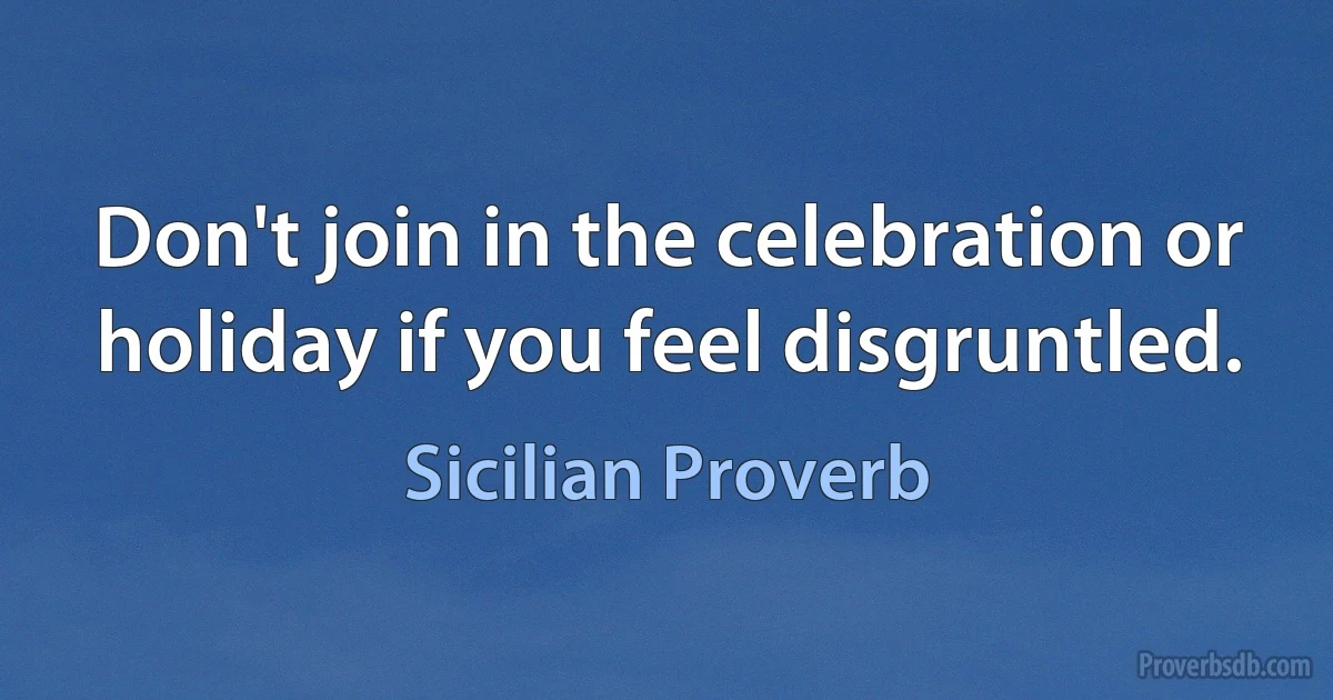 Don't join in the celebration or holiday if you feel disgruntled. (Sicilian Proverb)