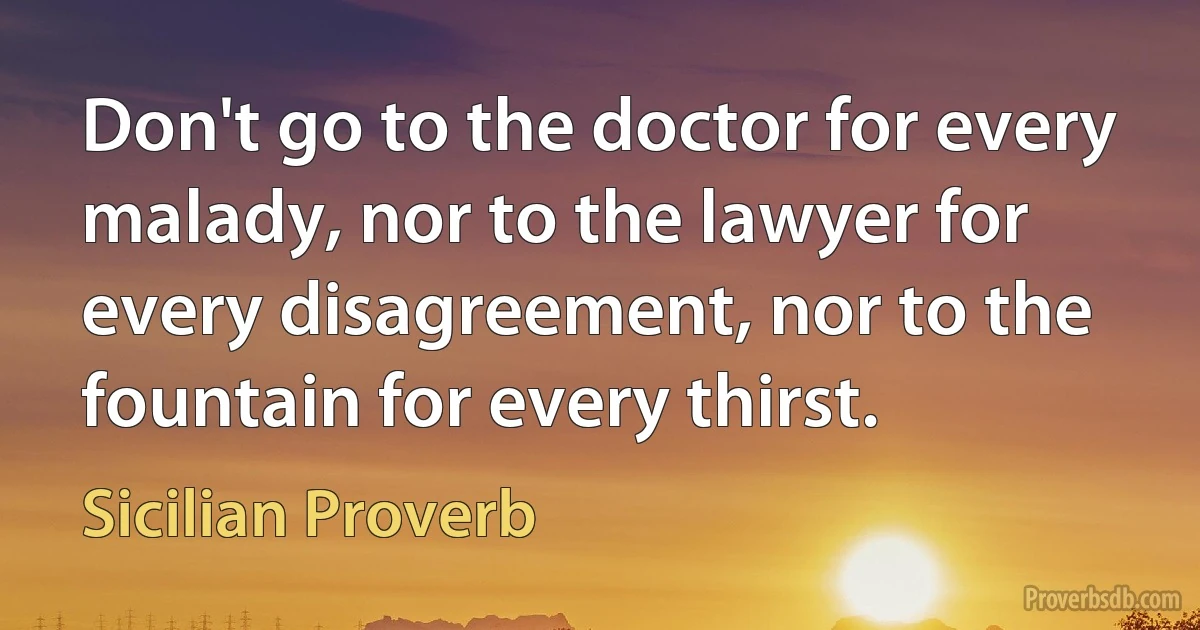 Don't go to the doctor for every malady, nor to the lawyer for every disagreement, nor to the fountain for every thirst. (Sicilian Proverb)