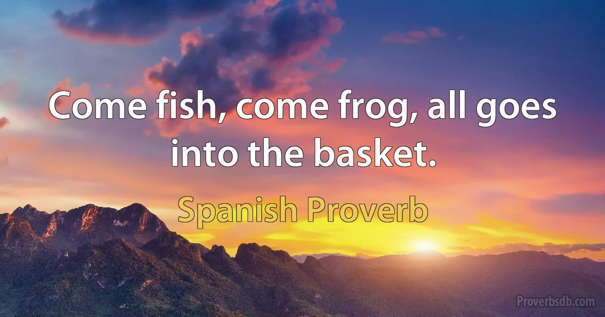 Come fish, come frog, all goes into the basket. (Spanish Proverb)