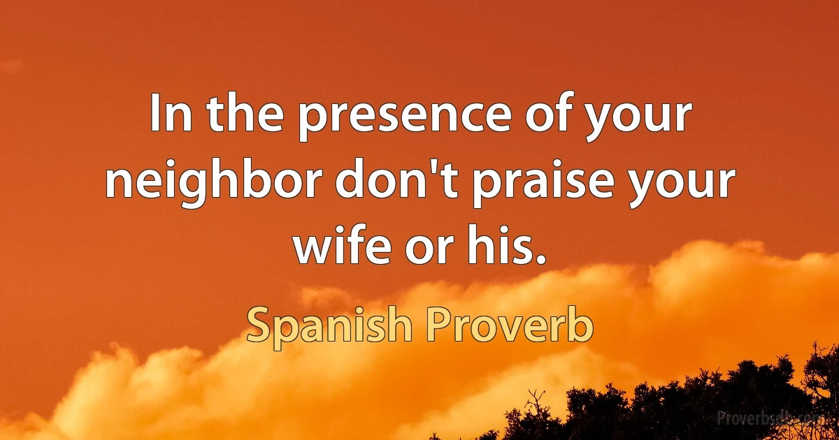 In the presence of your neighbor don't praise your wife or his. (Spanish Proverb)