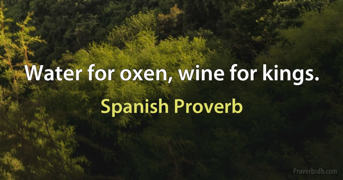 Water for oxen, wine for kings. (Spanish Proverb)