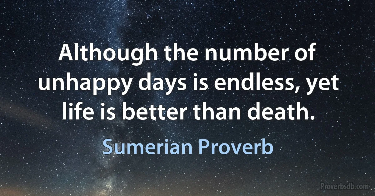 Although the number of unhappy days is endless, yet life is better than death. (Sumerian Proverb)