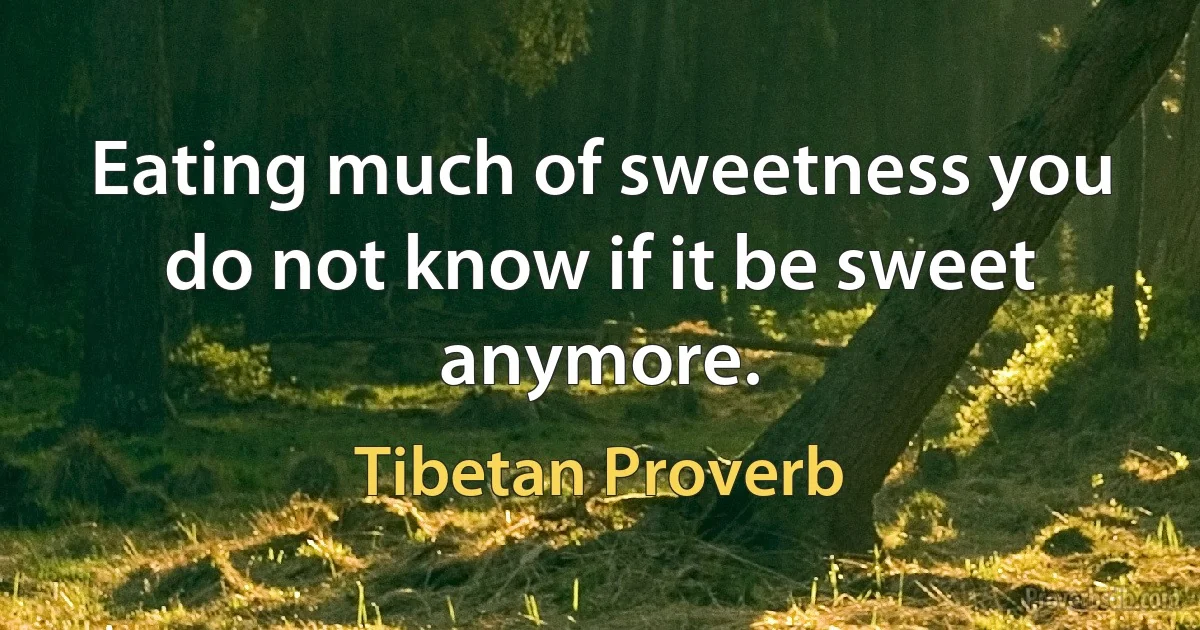 Eating much of sweetness you do not know if it be sweet anymore. (Tibetan Proverb)