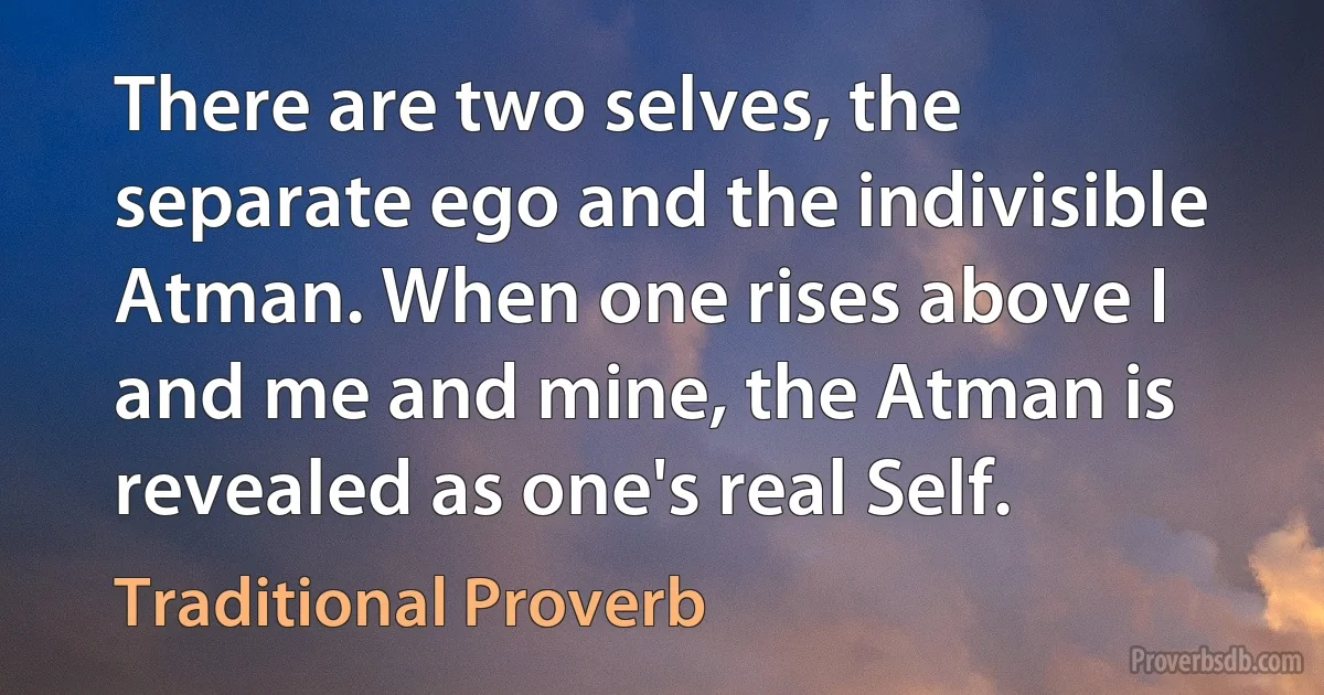 There are two selves, the separate ego and the indivisible Atman. When one rises above I and me and mine, the Atman is revealed as one's real Self. (Traditional Proverb)