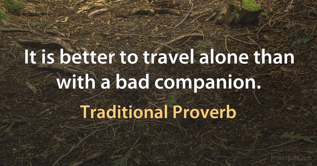 It is better to travel alone than with a bad companion. (Traditional Proverb)