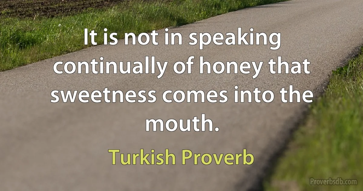 It is not in speaking continually of honey that sweetness comes into the mouth. (Turkish Proverb)