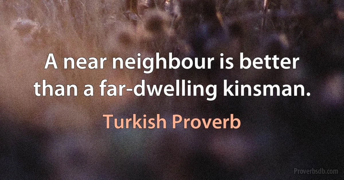 A near neighbour is better than a far-dwelling kinsman. (Turkish Proverb)