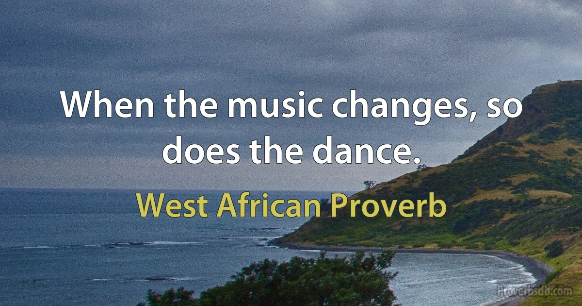 When the music changes, so does the dance. (West African Proverb)