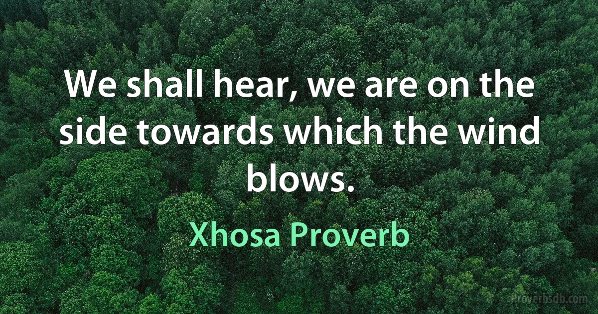 We shall hear, we are on the side towards which the wind blows. (Xhosa Proverb)