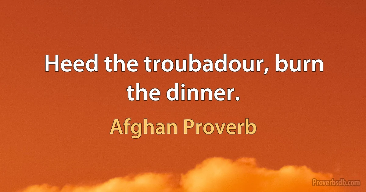 Heed the troubadour, burn the dinner. (Afghan Proverb)