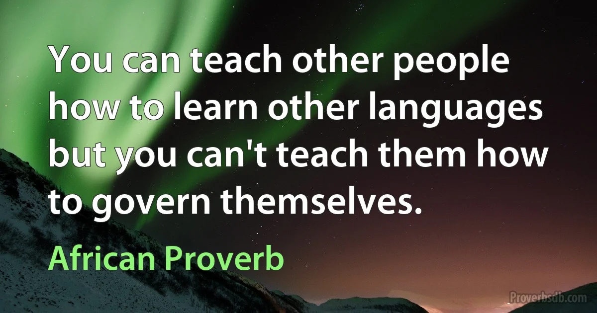 You can teach other people how to learn other languages but you can't teach them how to govern themselves. (African Proverb)