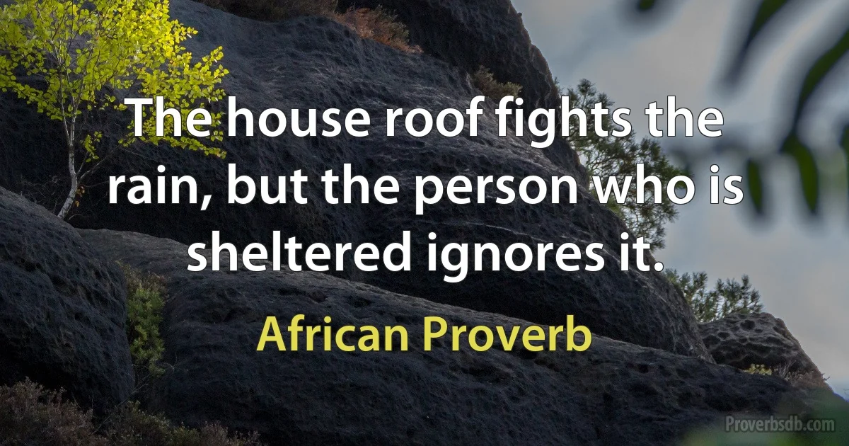 The house roof fights the rain, but the person who is sheltered ignores it. (African Proverb)