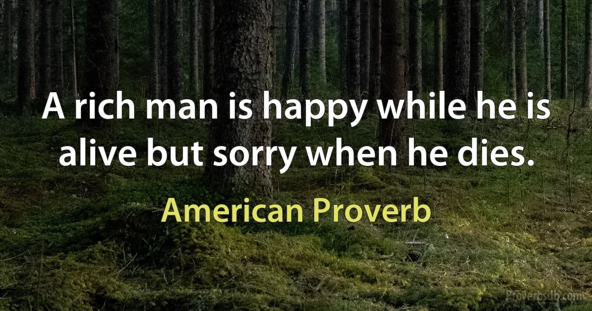 A rich man is happy while he is alive but sorry when he dies. (American Proverb)