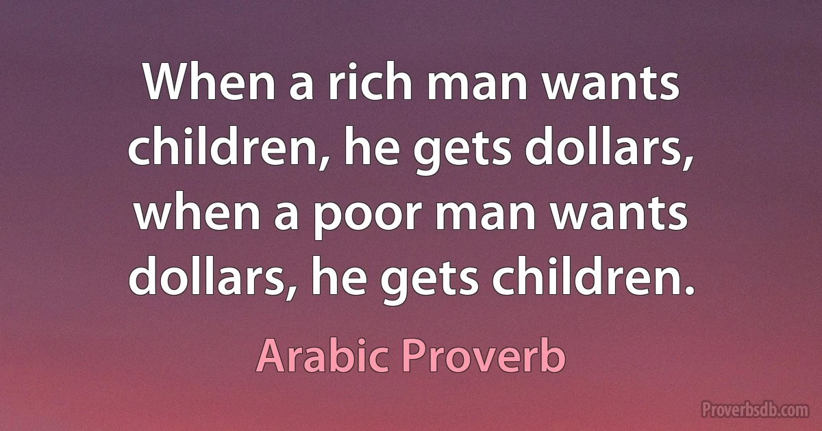 When a rich man wants children, he gets dollars, when a poor man wants dollars, he gets children. (Arabic Proverb)