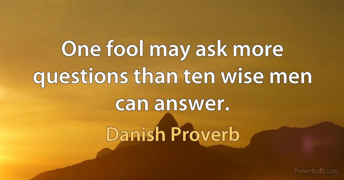 One fool may ask more questions than ten wise men can answer. (Danish Proverb)