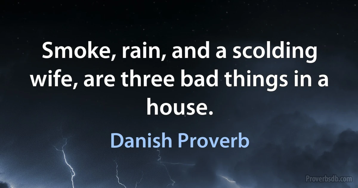 Smoke, rain, and a scolding wife, are three bad things in a house. (Danish Proverb)