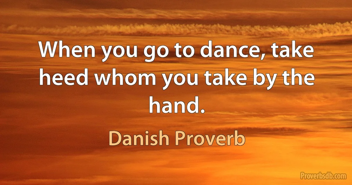 When you go to dance, take heed whom you take by the hand. (Danish Proverb)