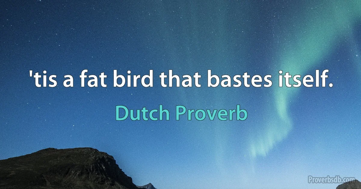 'tis a fat bird that bastes itself. (Dutch Proverb)