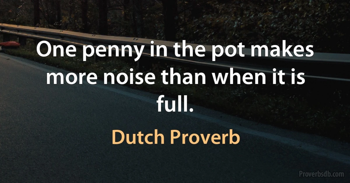 One penny in the pot makes more noise than when it is full. (Dutch Proverb)