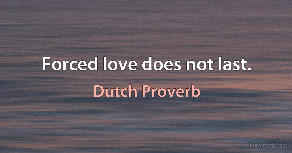 Forced love does not last. (Dutch Proverb)