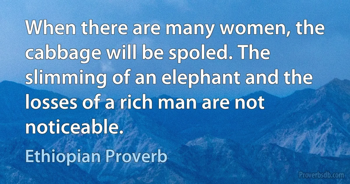 When there are many women, the cabbage will be spoled. The slimming of an elephant and the losses of a rich man are not noticeable. (Ethiopian Proverb)