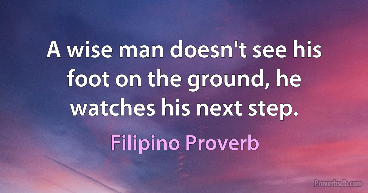 A wise man doesn't see his foot on the ground, he watches his next step. (Filipino Proverb)