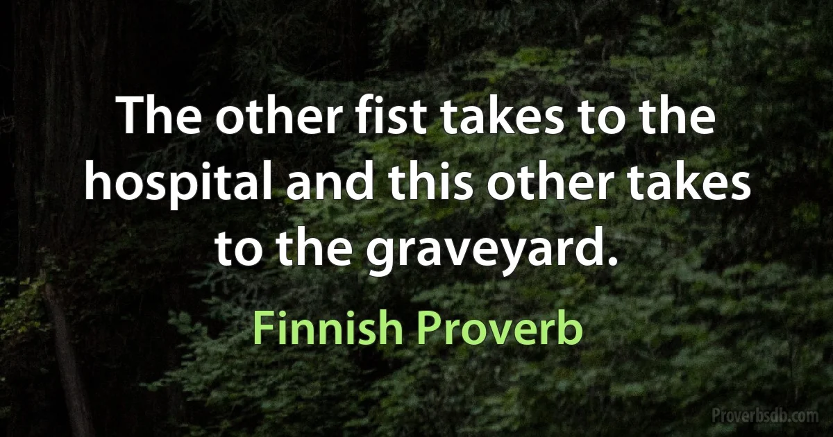 The other fist takes to the hospital and this other takes to the graveyard. (Finnish Proverb)