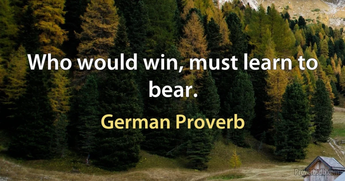 Who would win, must learn to bear. (German Proverb)