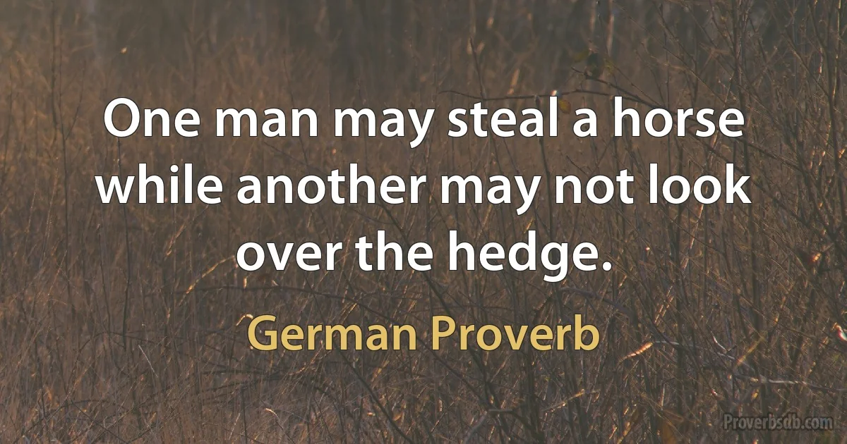 One man may steal a horse while another may not look over the hedge. (German Proverb)