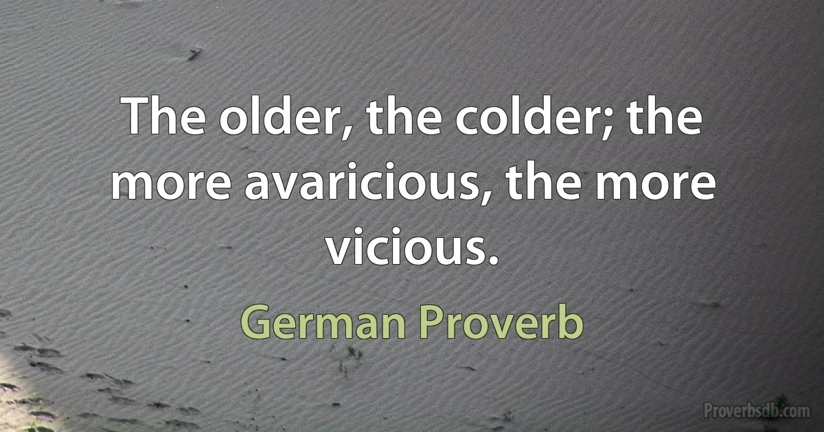 The older, the colder; the more avaricious, the more vicious. (German Proverb)