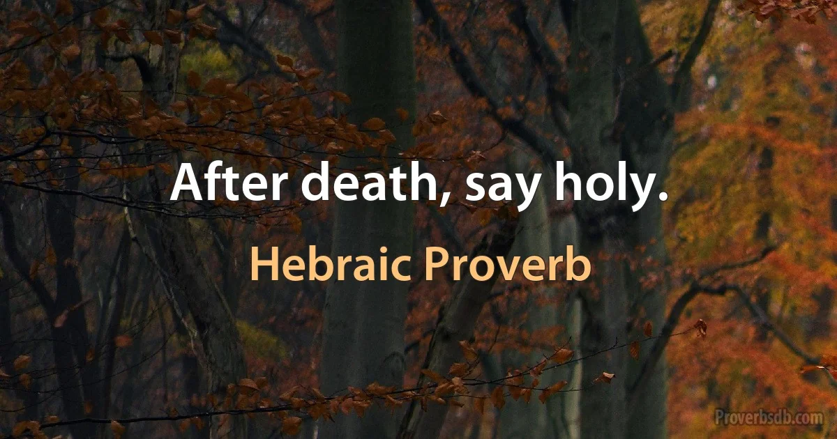 After death, say holy. (Hebraic Proverb)