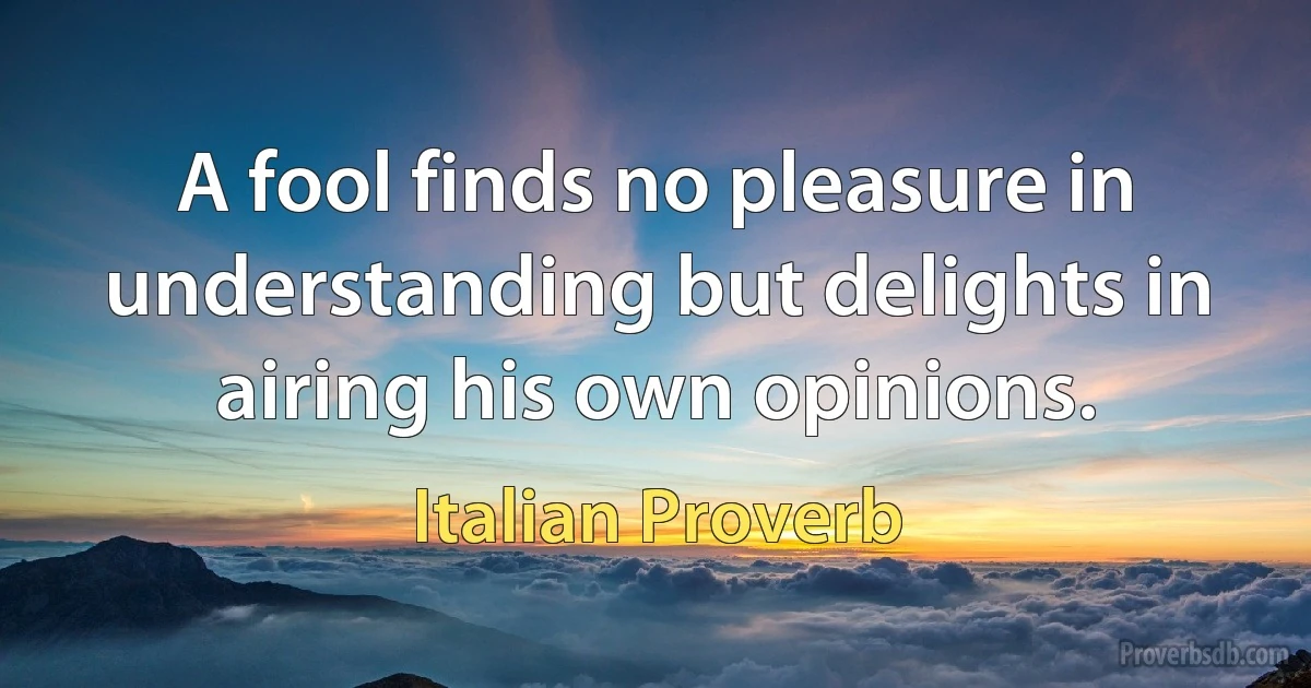 A fool finds no pleasure in understanding but delights in airing his own opinions. (Italian Proverb)