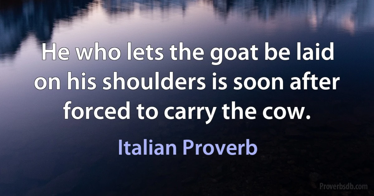 He who lets the goat be laid on his shoulders is soon after forced to carry the cow. (Italian Proverb)