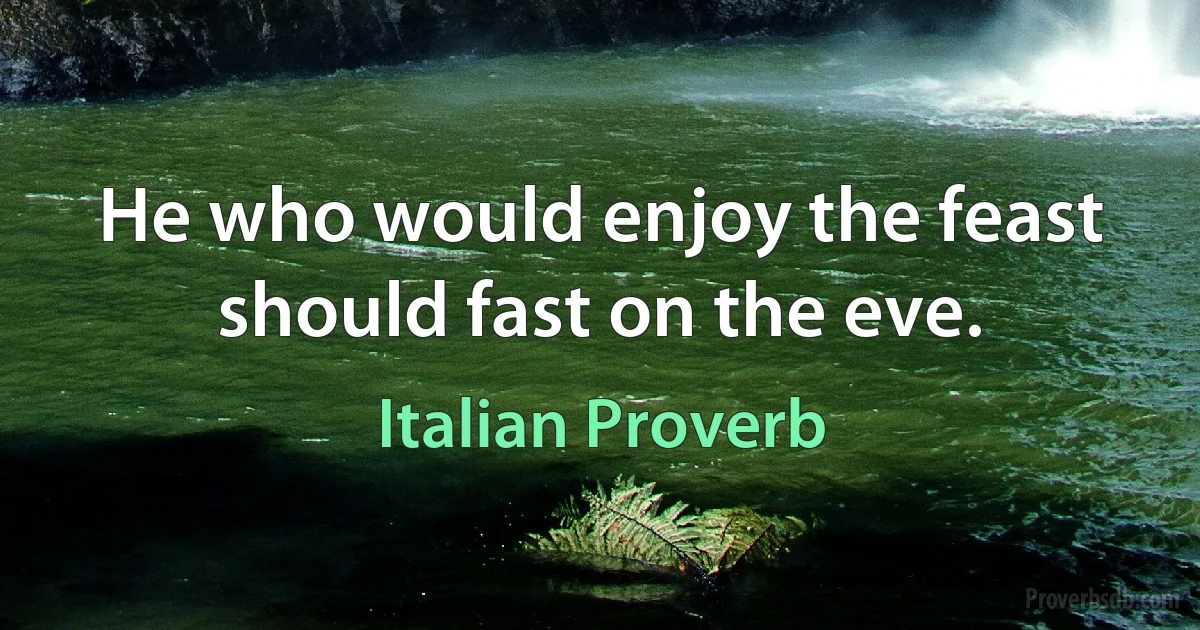 He who would enjoy the feast should fast on the eve. (Italian Proverb)